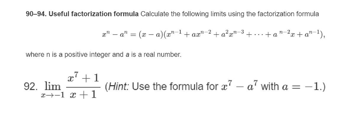 90-94. Useful factorization formula Calculate the following limits using the factorization formula
where n is a positive integer and a is a real number.
7
x + 1
-1
n-2
x² − a² = (x − a) (x²−¹ + ax"
92. lim
x→−1 x + 1
n-3
+ a²xn-
+ +an-²x + a²-¹),
(Hint: Use the formula for x7 - a² with a =
-1.)