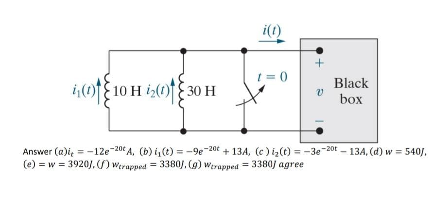 i(t) 10 H ₂(t) 30 H
t = 0
+
v
Black
box
Answer (a)it = -12e-20t A, (b) i₁(t) = -9e-20t+13A, (c) i₂(t) = -3e-20t 13A, (d) w = 540J,
(e) = w = 3920J, (f) Wtrapped = 3380), (g) Wtrapped = 3380J agree
-