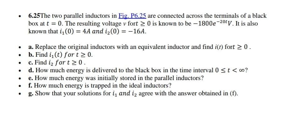 6.25The two parallel inductors in Fig. P6.25 are connected across the terminals of a black
box at t = 0. The resulting voltage v fort ≥ 0 is known to be -1800e-20tV. It is also
known that i₁(0) = 4A and i₂(0) = -16A.
●
a. Replace the original inductors with an equivalent inductor and find i(t) fort ≥ 0.
. b. Find i₁ (t) for t≥ 0.
c. Find 1₂ for t≥ 0.
●
. d. How much energy is delivered to the black box in the time interval 0 ≤ t < ∞o?
e. How much energy was initially stored in the parallel inductors?
f. How much energy is trapped in the ideal inductors?
g. Show that your solutions for i₁ and iz agree with the answer obtained in (f).