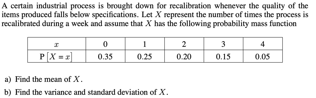 A certain industrial process is brought down for recalibration whenever the quality of the
items produced falls below specifications. Let X represent the number of times the process is
recalibrated during a week and assume that X has the following probability mass function
1
2
3
4
P X
0.35
0.25
0.20
0.15
0.05
= X
a) Find the mean of X.
b) Find the variance and standard deviation of X.
