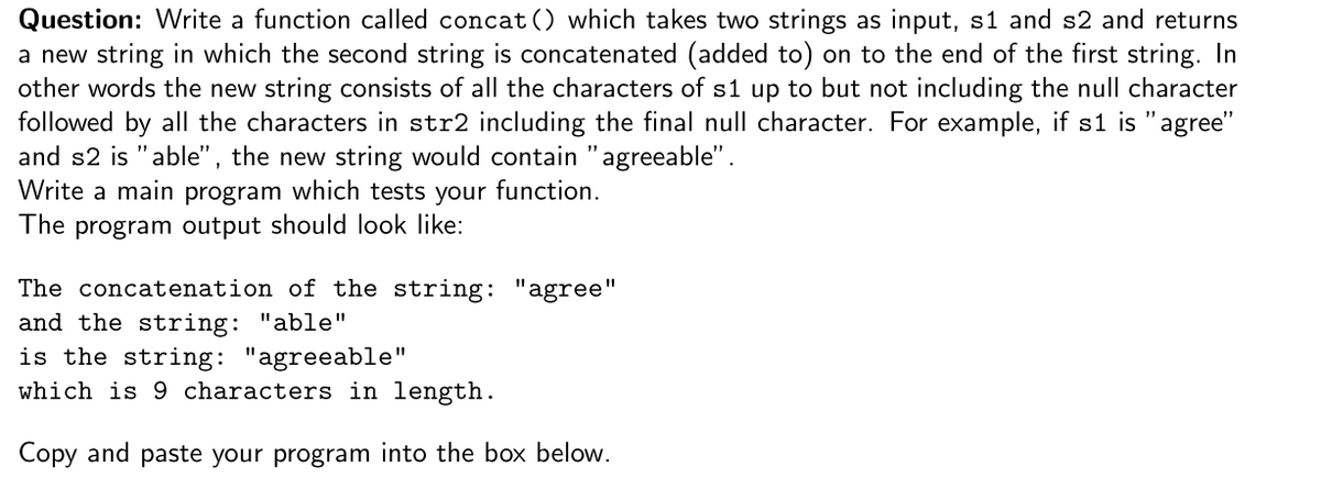Question: Write a function called concat() which takes two strings as input, s1 and s2 and returns
a new string in which the second string is concatenated (added to) on to the end of the first string. In
other words the new string consists of all the characters of s1 up to but not including the null character
followed by all the characters in str2 including the final null character. For example, if s1 is "agree"
and s2 is "able", the new string would contain "agreeable".
Write a main program which tests your function.
The program output should look like:
The concatenation of the string: "agree"
and the string: "able"
is the string: "agreeable"
which is 9 characters in length.
Copy and paste your program into the box below.
