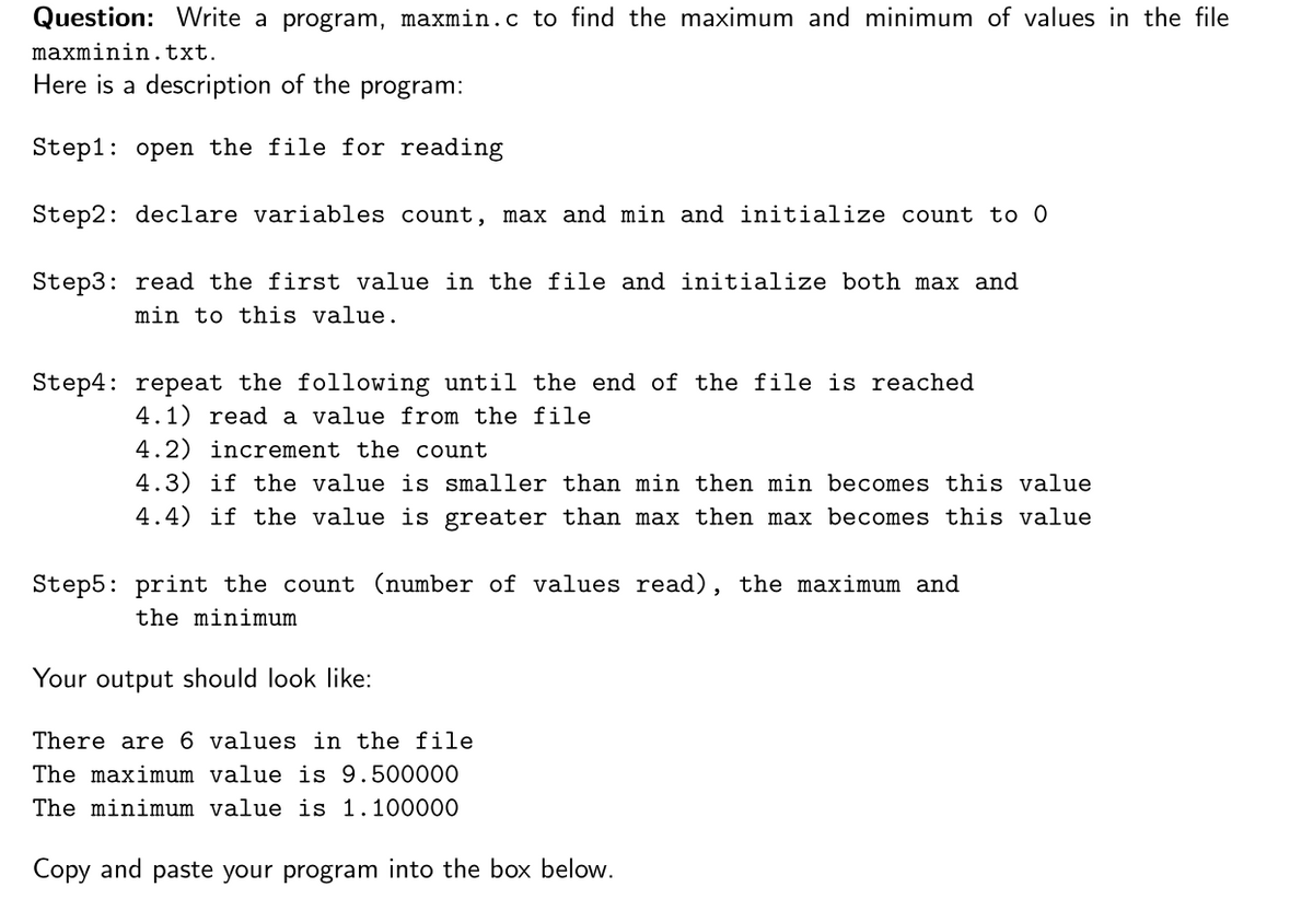 Question: Write a program, maxmin.c to find the maximum and minimum of values in the file
maxminin.txt.
Here is a description of the program:
Step1: open the file for reading
Step2: declare variables count, max and min and initialize count to 0
Step3: read the first value in the file and initialize both max and
min to this value.
Step4: repeat the following until the end of the file is reached
4.1) read a value from the file
4.2) increment the count
4.3) if the value is smaller than min then min becomes this value
4.4) if the value is greater than max then max becomes this value
Step5: print the count (number of values read), the maximum and
the minimum
Your output should look like:
There are 6 values in the file
The maximum value is 9.500000
The minimum value is 1.100000
Copy and paste your program into the box below.
