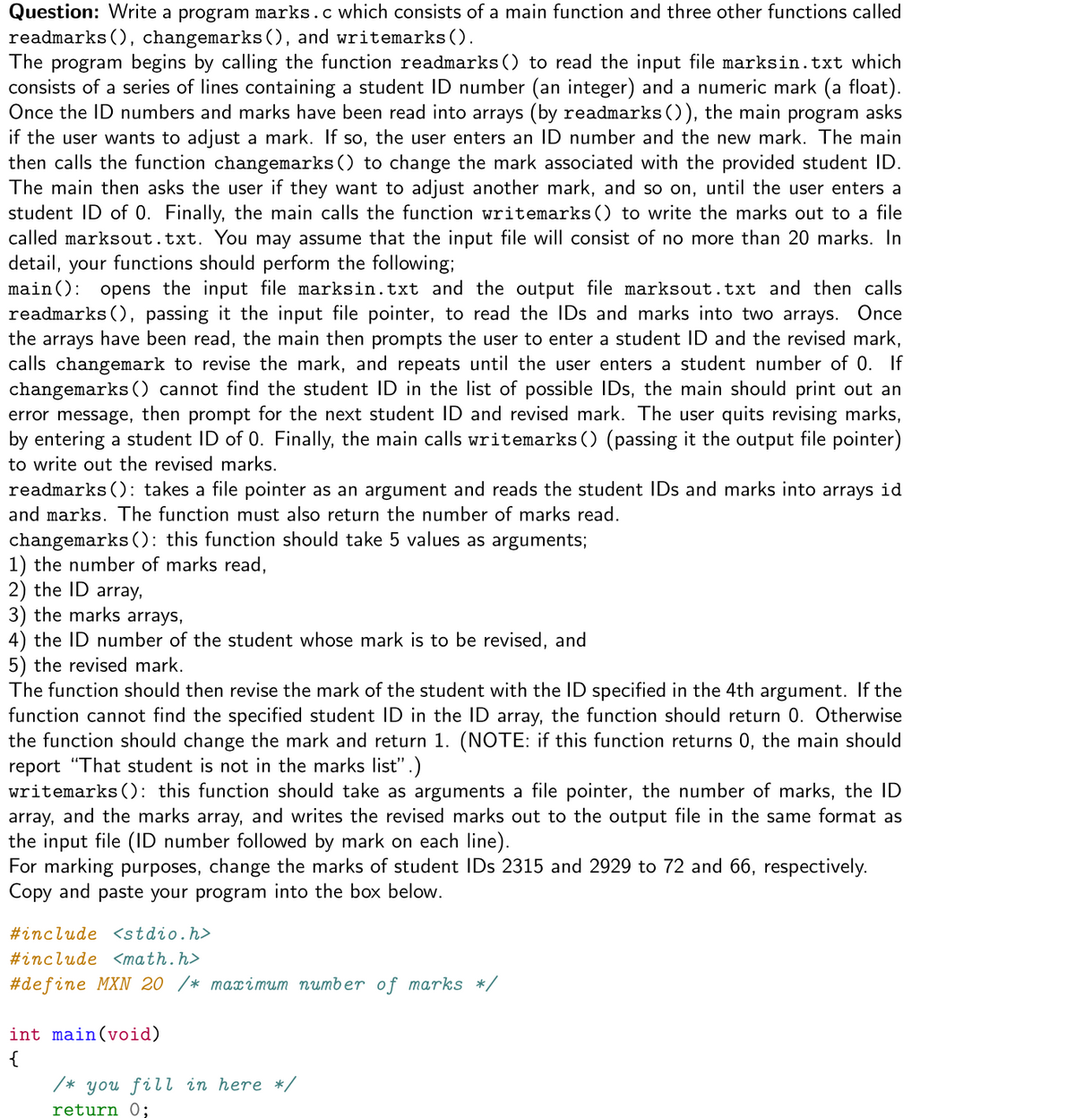 Question: Write a program marks.c which consists of a main function and three other functions called
readmarks (), changemarks (), and writemarks().
The program begins by calling the function readmarks() to read the input file marksin.txt which
consists of a series of lines containing a student ID number (an integer) and a numeric mark (a float).
Once the ID numbers and marks have been read into arrays (by readmarks()), the main program asks
if the user wants to adjust a mark. If so, the user enters an ID number and the new mark. The main
then calls the function changemarks() to change the mark associated with the provided student ID.
The main then asks the user if they want to adjust another mark, and so on, until the user enters a
student ID of 0. Finally, the main calls the function writemarks() to write the marks out to a file
called marksout.txt. You may assume that the input file will consist of no more than 20 marks. In
detail, your functions should perform the following;
main(): opens the input file marksin.txt and the output file marksout.txt and then calls
readmarks (), passing it the input file pointer, to read the IDs and marks into two arrays. Once
the arrays have been read, the main then prompts the user to enter a student ID and the revised mark,
calls changemark to revise the mark, and repeats until the user enters a student number of 0. If
changemarks () cannot find the student ID in the list of possible IDs, the main should print out an
error message, then prompt for the next student ID and revised mark. The user quits revising marks,
by entering a student ID of 0. Finally, the main calls writemarks() (passing it the output file pointer)
to write out the revised marks.
readmarks(): takes a file pointer as an argument and reads the student IDs and marks into arrays id
and marks. The function must also return the number of marks read.
changemarks (): this function should take 5 values as arguments;
1) the number of marks read,
2) the ID array,
3) the marks arrays,
4) the ID number of the student whose mark is to be revised, and
5) the revised mark.
The function
uld then revise the mark
the student with the ID specified in the 4th argument. If the
function cannot find the specified student ID in the ID array, the function should return 0. Otherwise
the function should change the mark and return 1. (NOTE: if this function returns 0, the main should
report "That student is not in the marks list" .)
writemarks (); this function should take as arguments a file pointer, the number of marks, the ID
array, and the marks array, and writes the revised marks out to the output file in the same format as
the input file (ID number followed by mark on each line).
For marking purposes, change the marks of student IDs 2315 and 2929 to 72 and 66, respectively.
Copy and paste your program into the box below.
#include <stdio.h>
#include <math.h>
#define MXN 20 /* maximum number of marks *,
int main(void)
{
/* you fill in here */
return 0;
