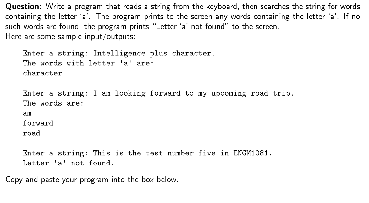 Question: Write a program that reads a string from the keyboard, then searches the string for words
containing the letter 'a'. The program prints to the screen any words containing the letter 'a'. If no
such words are found, the program prints "Letter 'a' not found" to the screen.
Here are some sample input/outputs:
Enter a string: Intelligence plus character.
The words with letter 'a' are:
character
Enter a string: I am looking forward to my upcoming road trip.
The words are:
am
forward
road
Enter a string: This is the test number five in ENGM1081.
Letter 'a' not found.
Copy and paste your program into the box below.
