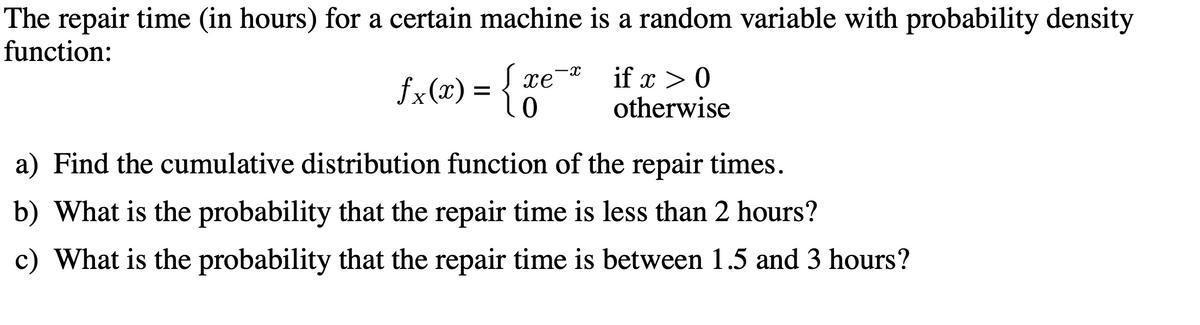 The repair time (in hours) for a certain machine is a random variable with probability density
function:
fx(x) = {0
if x > 0
otherwise
xe
a) Find the cumulative distribution function of the repair times.
b) What is the probability that the repair time is less than 2 hours?
c) What is the probability that the repair time is between 1.5 and 3 hours?
