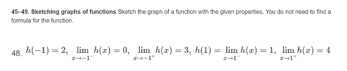 45-49. Sketching graphs of functions Sketch the graph of a function with the given properties. You do not need to find a
formula for the function.
48. h(-1) = 2, lim h(x) = 0, lim_h(x) = 3, h(1) = lim h(x) = 1, lim h(x) = 4
x→−1¯
x→−1+
x→1
x→1+