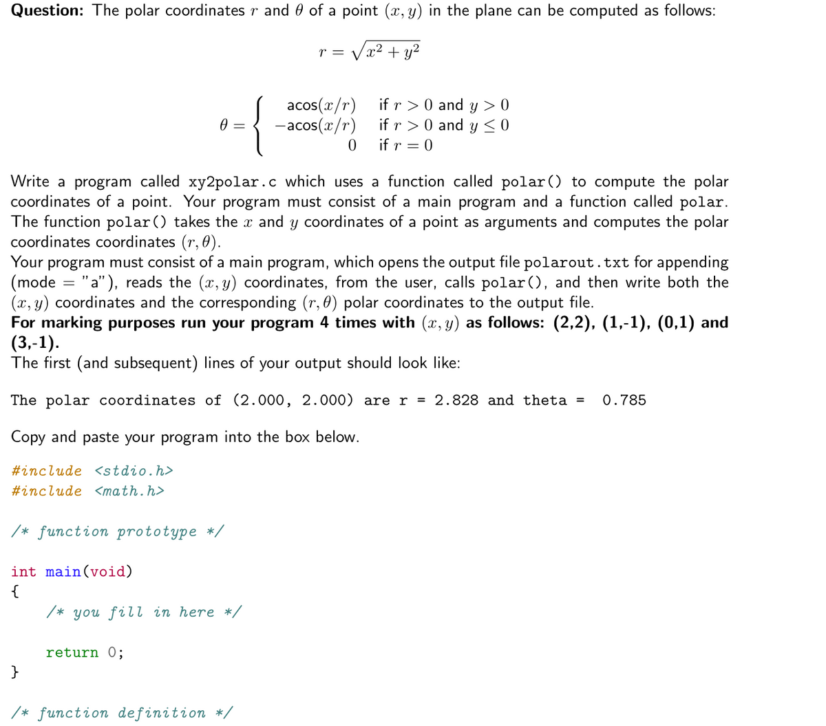 Question: The polar coordinates r and 0 of a point (x, y) in the plane can be computed as follows:
r = Vx2 + u?
{
acos(x/r)
-acos(x/r)
if r > 0 and y > 0
if r > 0 and y< 0
if r = 0
Write a program called xy2polar.c which uses a function called polar() to compute the polar
coordinates of a point. Your program must consist of a main program and a function called polar.
The function polar () takes the x and y coordinates of a point as arguments and computes the polar
coordinates coordinates (r, 0).
Your program must consist of a main program, which opens the output file polarout.txt for appending
(mode = "a"), reads the (x, y) coordinates, from the user, calls polar(), and then write both the
(x, y) coordinates and the corresponding (r, 0) polar coordinates to the output file.
For marking purposes run your program 4 times with (x, y) as follows: (2,2), (1,-1), (0,1) and
(3,-1).
The first (and subsequent) lines of your output should look like:
The polar coordinates of (2.000, 2.000) are r = 2.828 and theta =
0.785
Copy and paste your program into the box below.
#include <stdio.h>
#include <math.h>
/* function prototype */
int main(void)
{
/* you fill in here */
return O;
/* function definition */
