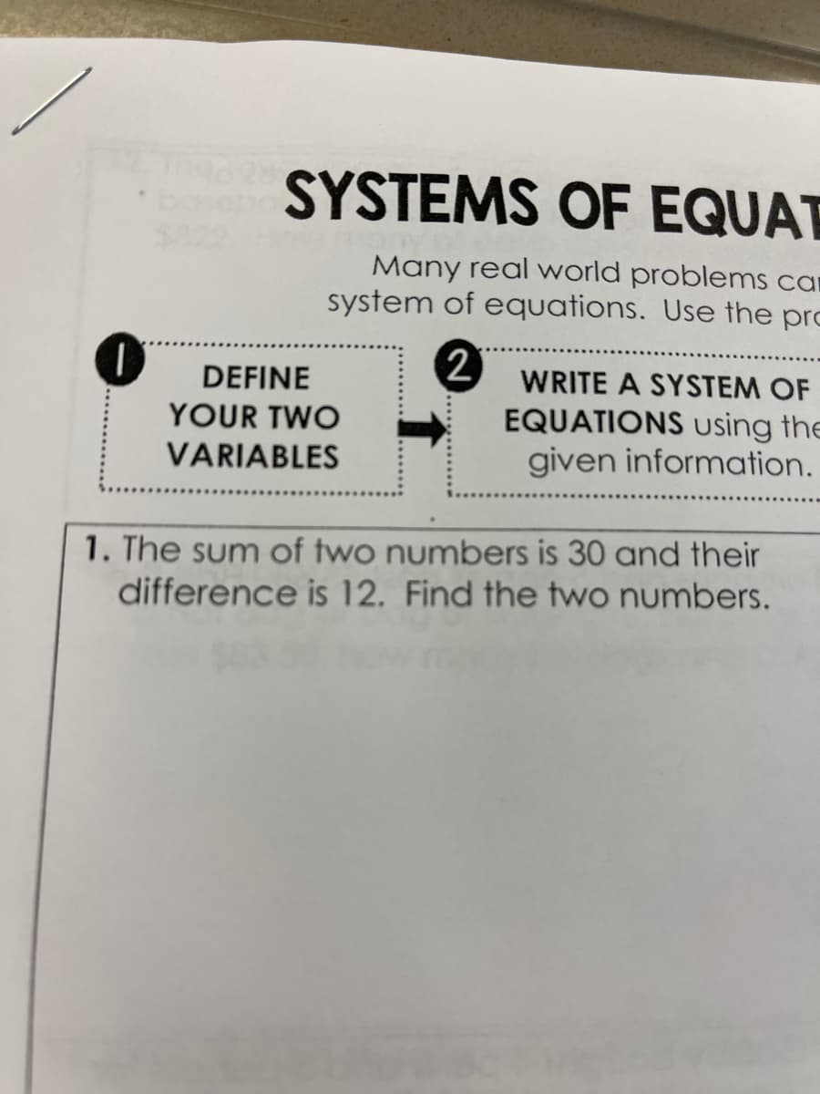SYSTEMS OF EQUAT
$822
Many real world problems car
system of equations. Use the pro
DEFINE
WRITE A SYSTEM OF
EQUATIONS using the
given information.
YOUR TWO
VARIABLES
1. The sum of two numbers is 30 and their
difference is 12. Find the two numbers.
