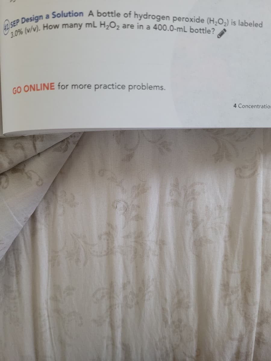 3.0% (v/v). How many ml H2O2 are in a 400.0-mL bottle?
2 SEP Design a Solution A bottle of hydrogen peroxide (H;O2) is labeled
a
GO ONLINE for more practice problems.
4 Concentration

