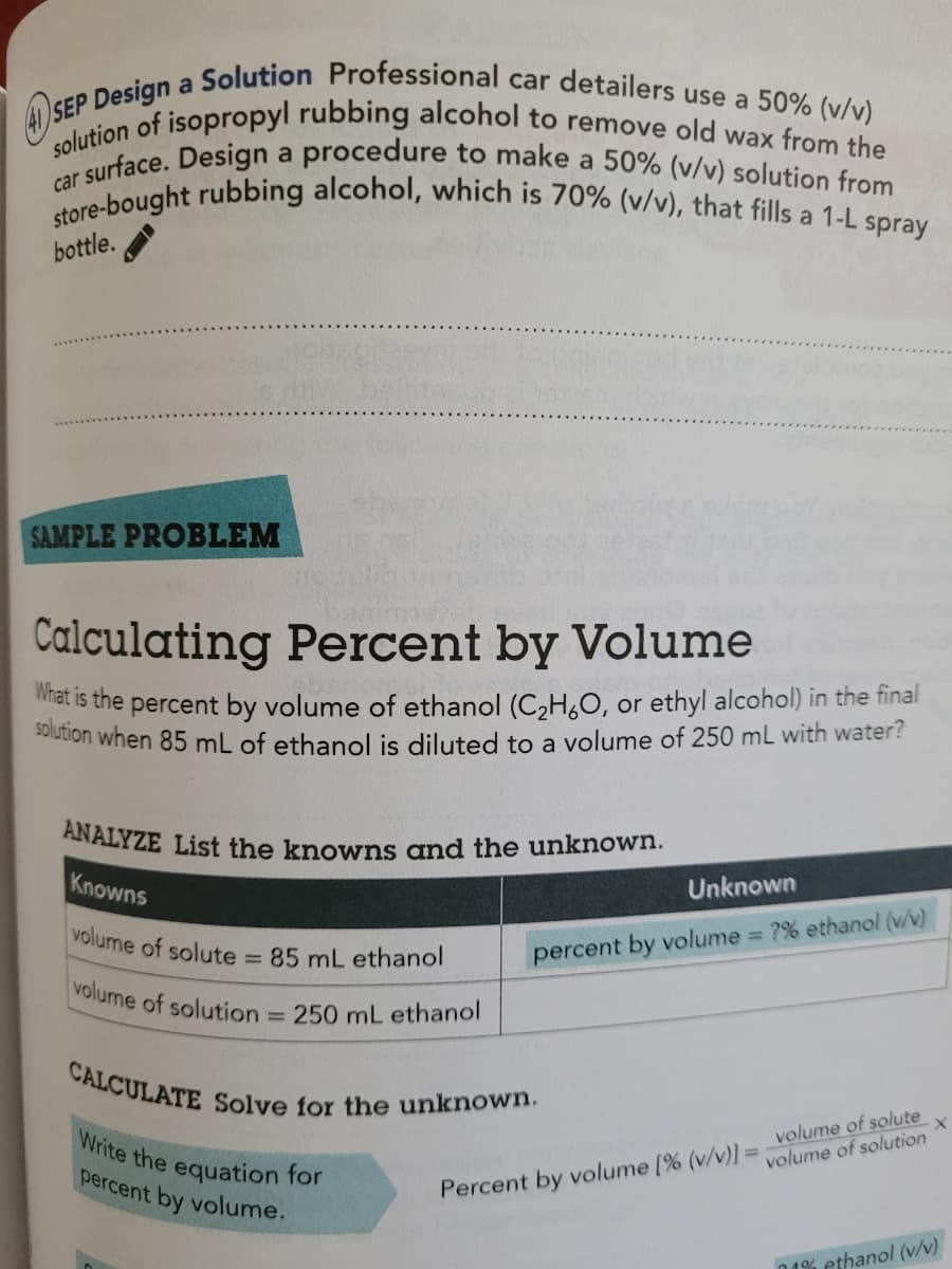 ANALYZE List the knowns and the unknown.
Write the equation for
41) SEP Design a Solution Professional car detailers use a 50% (v/v)
solution when 85 mL of ethanol is diluted to a volume of 250 mL with water?
CALCULATE Solve for the unknown.
solution of isopropyl rubbing alcohol to remove old wax from the
store-bought rubbing alcohol, which is 70% (v/v), that fills a 1-L spray
r surface. Design a procedure to make a 50% (v/v) solution from
a
car
bottle.
SAMPLE PROBLEM
Calculating Percent by Volume
at is the percent by volume of ethanol (C,H,O, or ethyl alcohol) in the final
Knowns
Unknown
volume of solute
= 85 mL ethanol
percent by volume ?% ethanol (v/v)
volume of solution
250 mL ethanol
volume of solution
percent by volume.
Percent by volume [% (v/v)l= volume of solute
1% ethanol (v/v)
