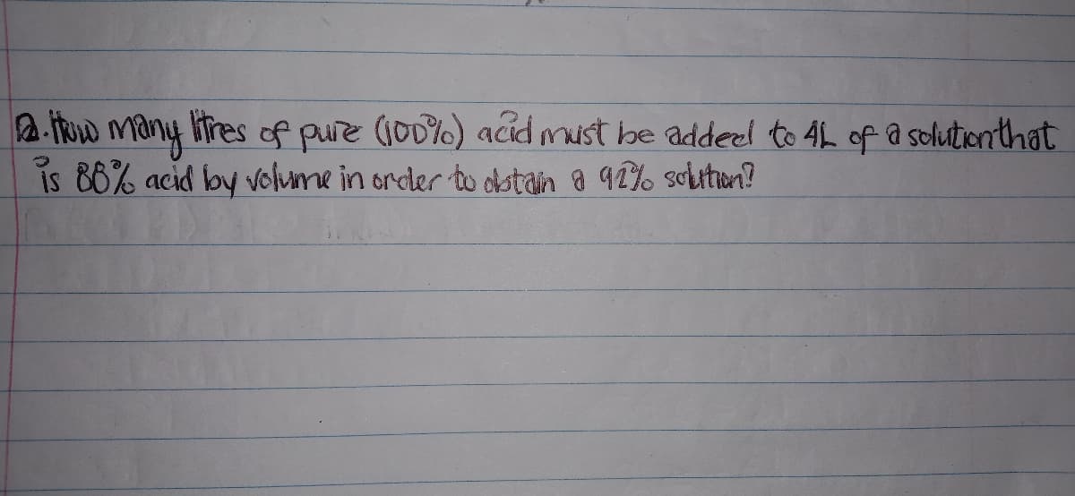 2. TRw many litres of pure (100%) acid must be addeel to 4L of a solutienthat
is 86% acid by volume in order to ostain a 92% scutun?
