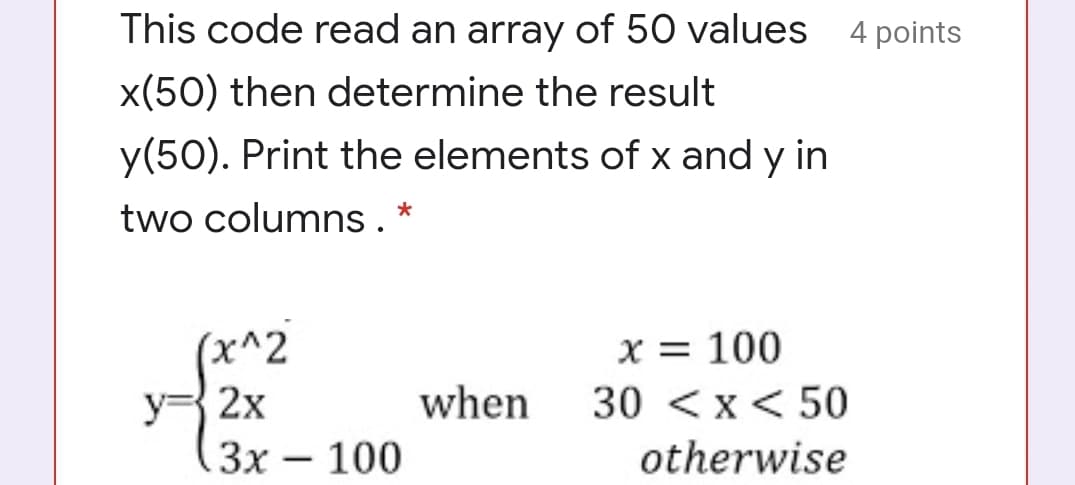 This code read an array of 50 values
points
x(50) then determine the result
y(50). Print the elements of x and y in
two columns. *
(x^2
x = 100
y= 2x
when
30 <x< 50
Зх — 100
otherwise
