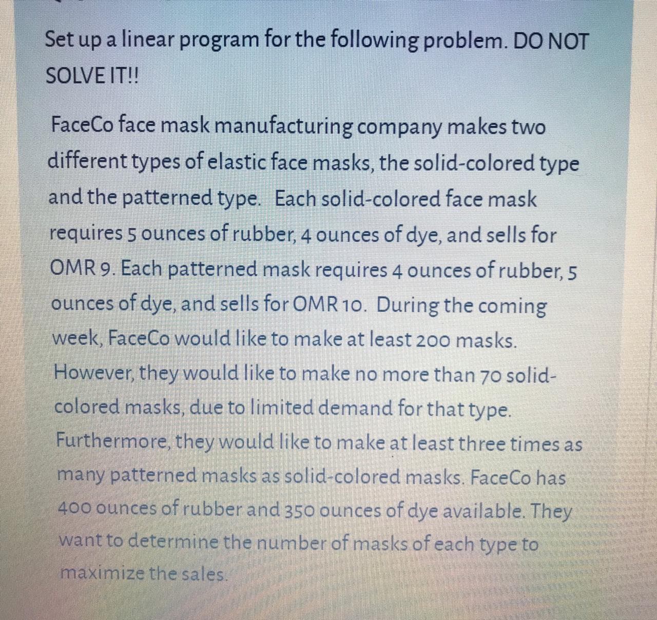 Set up a linear program for the following problem. DO NOT
SOLVE IT!
FaceCo face mask manufacturing company makes two
different types of elastic face masks, the solid-colored type
and the patterned type. Each solid-colored face mask
requires 5 ounces of rubber, 4 ounces of dye, and sells for
OMR 9. Each patterned mask requires 4 ounces of rubber, 5
ounces of dye, and sells for OMR 10. During the coming
week, FaceCo would like to make at least 20o masks.
However, they would like to make no more than 70 solid-
colored masks, due to limited demand for that type.
Furthermore, they would like to make at least three times as
many patterned masks as solid-colored masks. FaceCo has
400 ounces of rubber and 350 ounces of dye available. They
want to determine the number of masks of each type to
maximize the sales.
