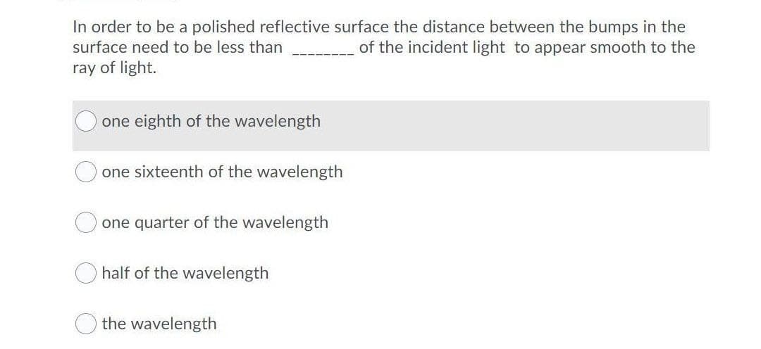 In order to be a polished reflective surface the distance between the bumps in the
of the incident light to appear smooth to the
surface need to be less than
ray of light.
one eighth of the wavelength
one sixteenth of the wavelength
one quarter of the wavelength
half of the wavelength
the wavelength

