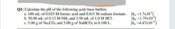 QI: Calculate the pH of the following acid-base buffers
a. 100 mL of 0.025 M formic acid and 0.015 M sodium formate. [k, =1.7x10)
b. 50.00 mL of 0.12 M NH, and 3.50 ml. of 1.0 M HCI.
c. 5.00 g of Na;CO, and 5.00 g of NaHCO, in 0.100 L.
[k, =1.79x10)
[k, =4.47x10"1
