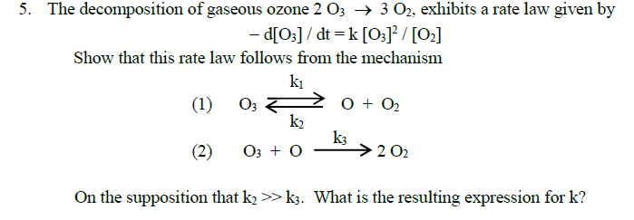 5. The decomposition of gaseous ozone 2 03 → 3 O2, exhibits a rate law given by
- d[O:] / dt = k [O;J² / [O2]
Show that this rate law follows from the mechanism
ki
(1)
O3
O + 02
k2
k3
>2 02
(2)
O3 + 0
On the supposition that kɔ >> k3. What is the resulting expression for k?
