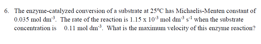 6. The enzyme-catalyzed conversion of a substrate at 25°C has Michaelis-Menten constant of
0.035 mol dm³. The rate of the reaction is 1.15 x 103 mol dm3 s when the substrate
0.11 mol dm3. What is the maximum velocity of this enzyme reaction?
concentration is
