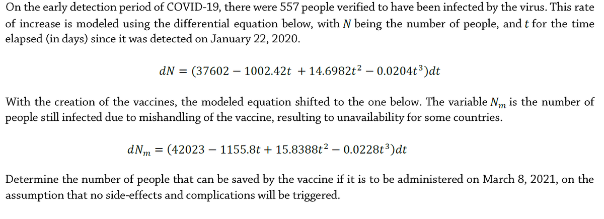 On the early detection period of COVID-19, there were 557 people verified to have been infected by the virus. This rate
of increase is modeled using the differential equation below, with N being the number of people, and t for the time
elapsed (in days) since it was detected on January 22, 2020.
dN =
(37602 – 1002.42t + 14.6982t² – 0.0204t³)dt
With the creation of the vaccines, the modeled equation shifted to the one below. The variable Nm is the number of
people still infected due to mishandling of the vaccine, resulting to unavailability for some countries.
т
dNm = (42023 – 1155.8t + 15.8388t2 – 0.0228t³)dt
Determine the number of people that can be saved by the vaccine if it is to be administered on March 8, 2021, on the
assumption that no side-effects and complications will be triggered.
