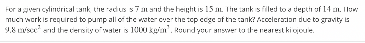 For a given cylindrical tank, the radius is 7 m and the height is 15 m. The tank is filled to a depth of 14 m. How
much work is required to pump all of the water over the top edge of the tank? Acceleration due to gravity is
9.8 m/sec² and the density of water is 1000 kg/m³. Round your answer to the nearest kilojoule.