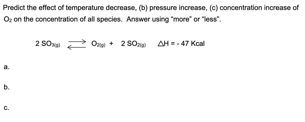 Predict the effect of temperature decrease, (b) pressure increase, (c) concentration increase of
O2 on the concentration of all species. Answer using "more" or "less".
2 SO3(9)
O2gg)
2 SO2(9)
AH = - 47 Kcal
+
а.
b.
C.
