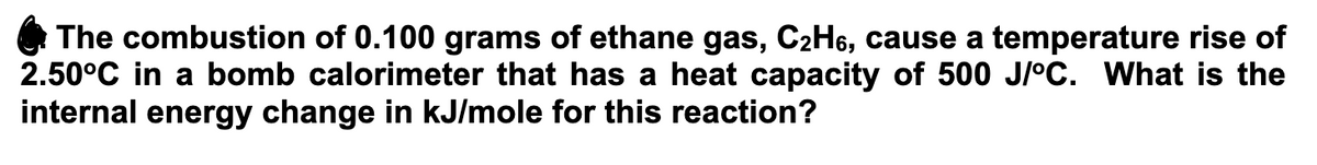 The combustion of 0.100 grams of ethane gas, C2H6, cause a temperature rise of
2.50°C in a bomb calorimeter that has a heat capacity of 500 J/°C. What is the
internal energy change in kJ/mole for this reaction?
