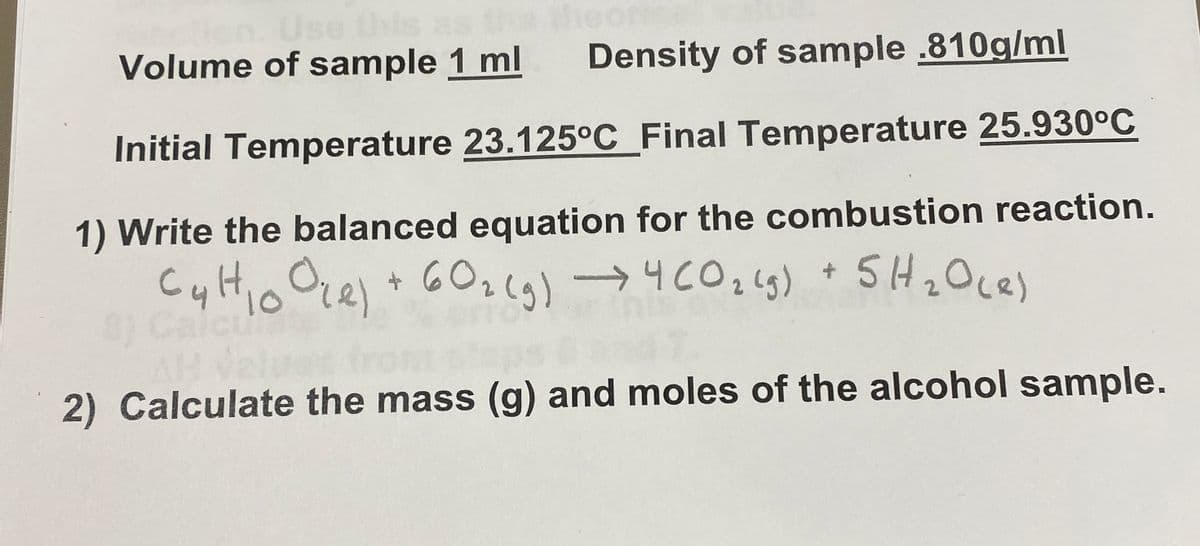 Volume of sample 1 ml
Density of sample .810g/ml
Initial Temperature 23.125°C_Final Temperature 25.930°C
1) Write the balanced equation for the combustion reaction.
6O2lg)
10
2) Calculate the mass (g) and moles of the alcohol sample.
