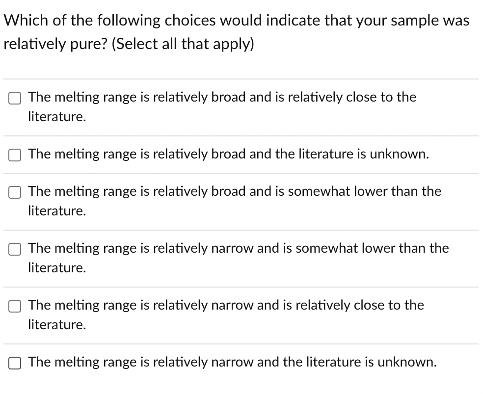 Which of the following choices would indicate that your sample was
relatively pure? (Select all that apply)
The melting range is relatively broad and is relatively close to the
literature.
The melting range is relatively broad and the literature is unknown.
The melting range is relatively broad and is somewhat lower than the
literature.
The melting range is relatively narrow and is somewhat lower than the
literature.
The melting range is relatively narrow and is relatively close to the
literature.
The melting range is relatively narrow and the literature is unknown.
