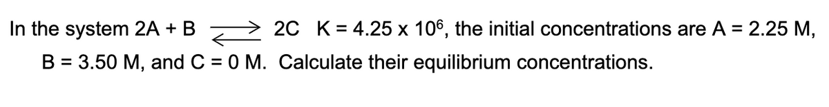 In the system 2A + B > 2C K= 4.25 x 106, the initial concentrations are A = 2.25 M,
B = 3.50 M, and C = 0 M. Calculate their equilibrium concentrations.
