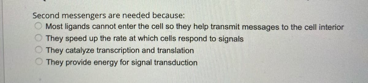Second messengers are needed because:
Most ligands cannot enter the cell so they help transmit messages to the cell interior
They speed up the rate at which cells respond to signals
They catalyze transcription and translation
They provide energy for signal transduction
