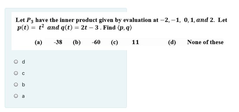 Let P3 have the inner product given by evaluation at -2, –1, 0,1, and 2. Let
p(t) = t? and q(t) = 2t – 3. Find (p, q)
(a)
-38
(b)
-60
(c)
11
(d)
None of these
O d
O b
