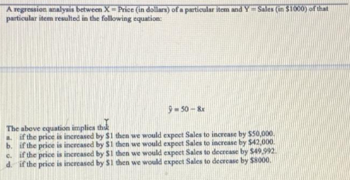 A regression analysis between X-Price (in dollars) of a particular item and Y=Sales (in $1000) of that
particular item resulted in the following equation:
9-50-8x
The above equation implies that
b.
a. if the price is increased by $1 then we would expect Sales to increase by $50,000.
if the price is increased by $1 then we would expect Sales to increase by $42,000.
e. if the price is increased by $1 then we would expect Sales to decrease by $49,992.
d. if the price is increased by $1 then we would expect Sales to decrease by $8000.