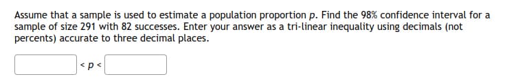 Assume that a sample is used to estimate a population proportion p. Find the 98% confidence interval for a
sample of size 291 with 82 successes. Enter your answer as a tri-linear inequality using decimals (not
percents) accurate to three decimal places.
|<p<
