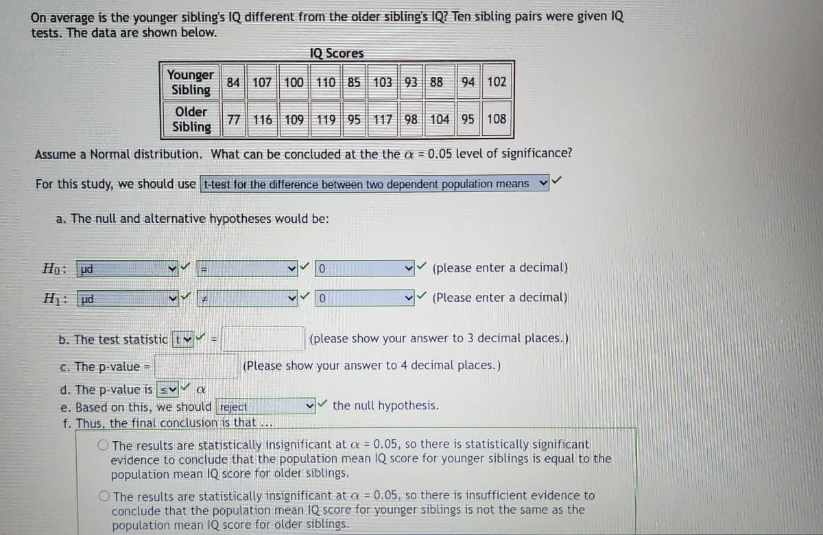 On average is the younger sibling's IQ different from the older sibling's IQ? Ten sibling pairs were given IQ
tests. The data are shown below.
10 Scores
Younger
Sibling
84 107 100 110 85 103 93 88 94 102
Older
77 116 109 119 95 117 98 104 95 108
Sibling
Assume a Normal distribution. What can be concluded at the the a= 0.05 level of significance?
For this study, we should use t-test for the difference between two dependent population means
a. The null and alternative hypotheses would be:
Ho: ud
✓(please enter a decimal)
(Please enter a decimal)
H₁: ud
0
b. The test statistic t✔✔
(please show your answer to 3 decimal places.)
c. The p-value =
(Please show your answer to 4 decimal places.)
d. The p-value is sv Q
e. Based on this, we should reject
the null hypothesis.
f. Thus, the final conclusion is that.
O The results are statistically insignificant at a = 0.05, so there is statistically significant
evidence to conclude that the population mean IQ score for younger siblings is equal to the
population mean IQ score for older siblings.
O The results are statistically insignificant at a = 0.05, so there is insufficient evidence to
conclude that the population mean IQ score for younger siblings is not the same as the
population mean IQ score for older siblings.