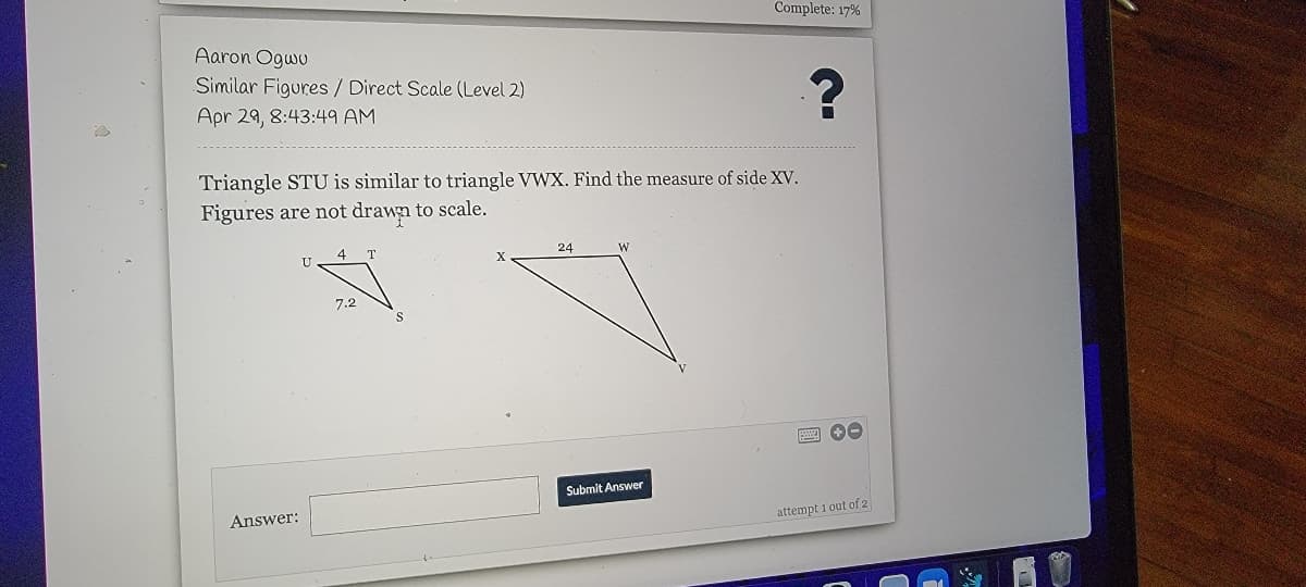Complete: 17%
Aaron Ogwu
Similar Figures / Direct Scale (Level 2)
Apr 29, 8:43:49 AM
Triangle STU is similar to triangle VWX. Find the measure of side XV.
Figures are not drawn to scale.
4
T
24
W
7.2
Submit Answer
Answer:
attempt 1 out of 2
