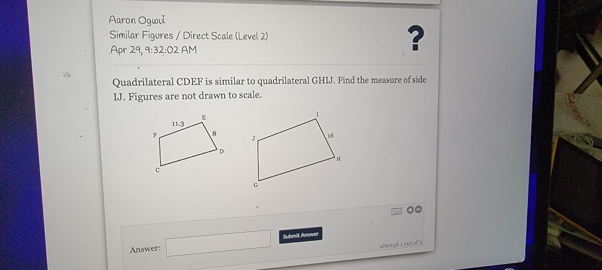 Aaron Ogwl
Similar Figures/ Direct Scale (Level 2)
Apr 29, 9:32:02 AM
Quadrilateral CDEF is similar to quadrilateral GHIJ. Find the measure of side
IJ. Figures are not drawn to scale.
E
11.3
F
8
16
Submit Answer
Answer:
attempt 1 out of 2
