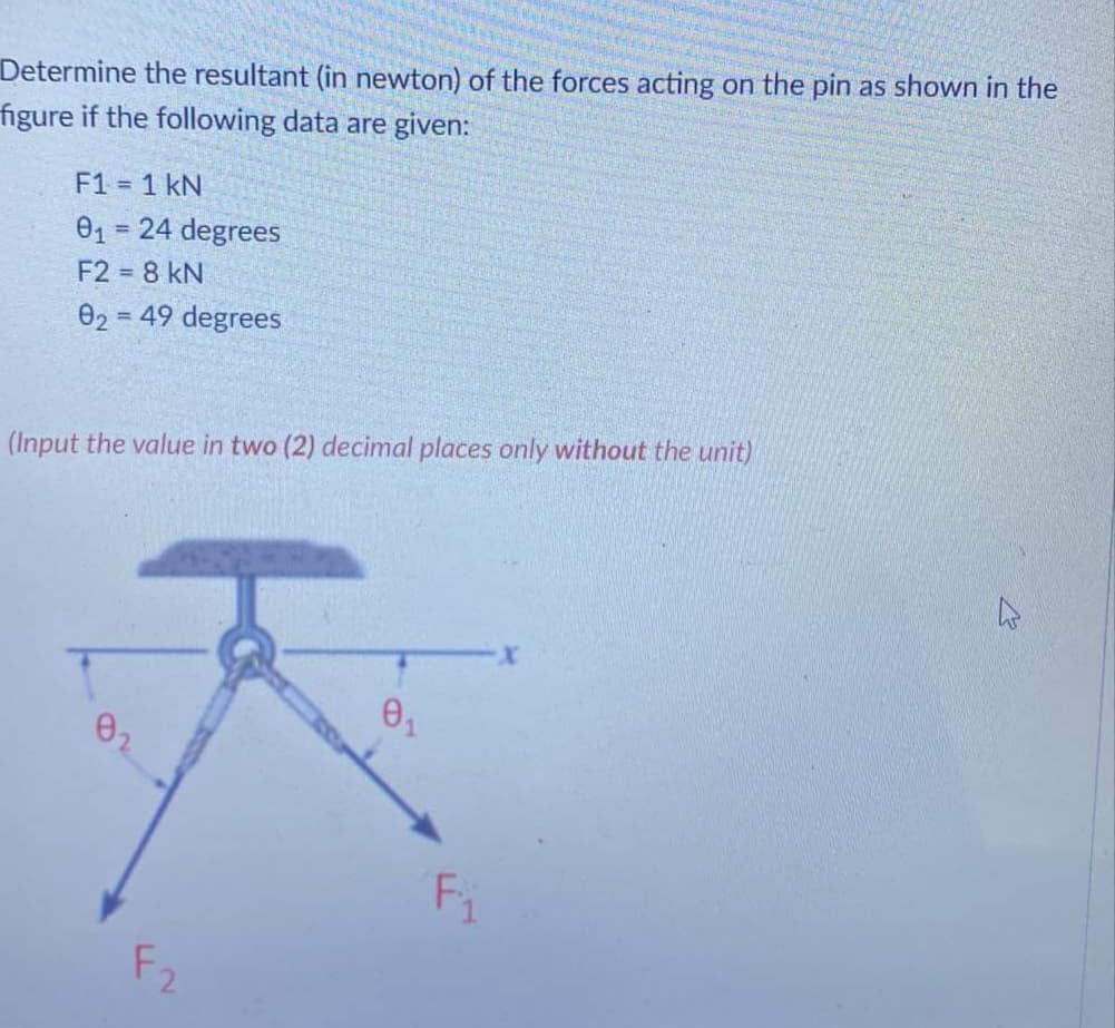Determine the resultant (in newton) of the forces acting on the pin as shown in the
figure if the following data are given:
F1 = 1 kN
01 = 24 degrees
%3D
F2 = 8 kN
02 = 49 degrees
(Input the value in two (2) decimal places only without the unit)
Fi
F2
