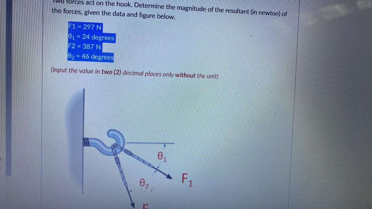 forces act on the hook. Determine the magnitude of the resultant (in newton) of
the forces, given the data and figure below.
F1 = 297 N
01= 24 degrees
F2 = 387 N
e2 = 46 degrees
(Input the value in two (2) decimal places only without the unit)
