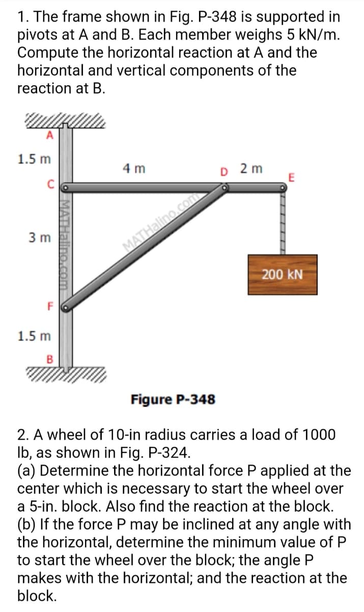 1. The frame shown in Fig. P-348 is supported in
pivots at A and B. Each member weighs 5 kN/m.
Compute the horizontal reaction at A and the
horizontal and vertical components of the
reaction at B.
1.5 m
4 m
O 2 m
3 m
MATHalino.com
200 kN
F
1.5 m
Figure P-348
2. A wheel of 10-in radius carries a load of 1000
Ib, as shown in Fig. P-324.
(a) Determine the horizontal force P applied at the
center which is necessary to start the wheel over
a 5-in. block. Also find the reaction at the block.
(b) If the force P may be inclined at any angle with
the horizontal, determine the minimum value of P
to start the wheel over the block; the angle P
makes with the horizontal; and the reaction at the
block.
