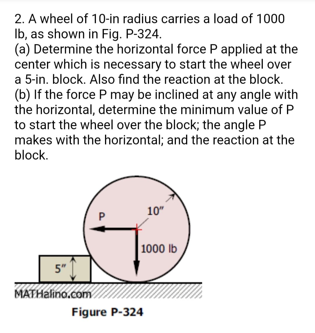 2. A wheel of 10-in radius carries a load of 1000
Ib, as shown in Fig. P-324.
(a) Determine the horizontal force P applied at the
center which is necessary to start the wheel over
a 5-in. block. Also find the reaction at the block.
(b) If the force P may be inclined at any angle with
the horizontal, determine the minimum value of P
to start the wheel over the block; the angle P
makes with the horizontal; and the reaction at the
block.
10"
1000 lb
5"
MATHalino.com
Figure P-324
P.
