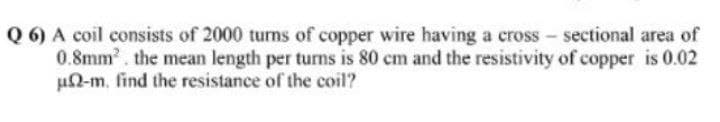 Q 6) A coil consists of 2000 turns of copper wire having a cross-sectional area of
0.8mm². the mean length per turns is 80 cm and the resistivity of copper is 0.02
un-m. find the resistance of the coil?