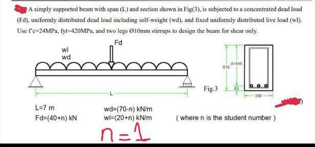 A simply supported beam with span (L) and section shown in Fig(3), is subjected to a concentrated dead load
(Fd), uniformly distributed dead load including self-weight (wd), and fixed uniformly distributed live load (wl).
Use f'c-24MPa, fyt-420MPa, and two legs Ø10mm stirrups to design the beam for shear only.
Fd
pondboog
wl
wd
L=7 m
Fd=(40+n) kN
wd=(70-n) kN/m
wl=(20+n) kN/m
n=1
Fig.3
610
d=545
DOO
350
(where n is the student number)