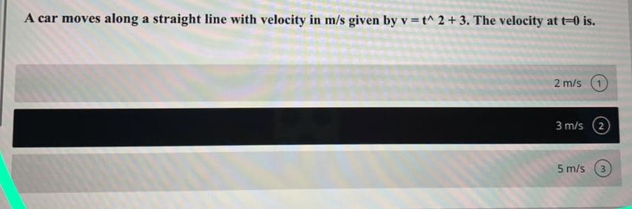 A car moves along a straight line with velocity in m/s given by v =t^ 2+ 3. The velocity at t-0 is.
2 m/s
3 m/s (2
5 m/s
