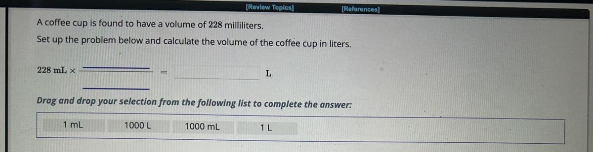 228 mL x
A coffee cup is found to have a volume of 228 milliliters.
Set up the problem below and calculate the volume of the coffee cup in liters.
1 mL
P
1000 L
[Review Topics]
Drag and drop your selection from the following list to complete the answer:
1000 mL
L
[References]
1 L