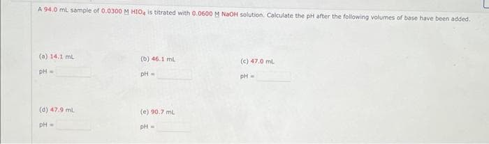 A 94.0 mL sample of 0.0300 M HIO4 is titrated with 0.0600 M NaOH solution. Calculate the pH after the following volumes of base have been added.
(a) 14.1 mL
pH =
(d) 47.9 mL
pH =
(b) 46.1 mL
pH =
(e) 90.7 ml
pH =
(c) 47.0 ml
pH =