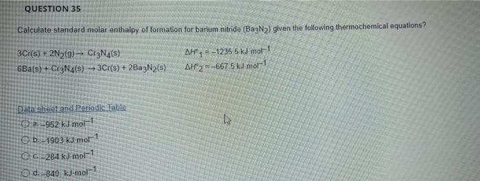 QUESTION 35
Calculate standard molar enthalpy of formation for barium nitride (Ba3N2) given the following thermochemical equations?
3Cr(s) + 2N₂(9) Cr3N4(s)
AH-1235.5 kJ mol-1
6Ba(s) + Cr3N4(s)→ 3Cr(s) + 2Ba3N2(s)
AH2-667.5 kJ mol-1
Data sheet and Periodic Table
a.-952 kJ mol-1
b. 1903 kJ mol-1
kJ mol-1
d. 840 kJ mol
CC-284