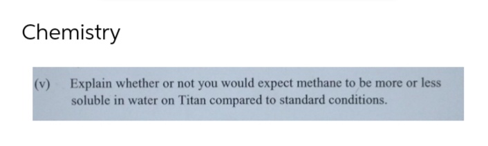 Chemistry
(v) Explain whether or not you would expect methane to be more or less
soluble in water on Titan compared to standard conditions.