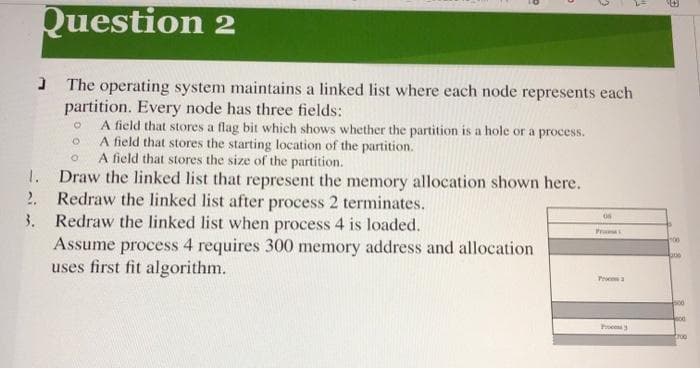 1.
Question 2
The operating system maintains a linked list where each node represents each
partition. Every node has three fields:
A field that stores a flag bit which shows whether the partition is a hole or a process.
A field that stores the starting location of the partition.
O
A field that stores the size of the partition.
Draw the linked list that represent the memory allocation shown here.
Redraw the linked list after process 2 terminates.
Redraw the linked list when process 4 is loaded.
Assume process 4 requires 300 memory address and allocation
uses first fit algorithm.
2.
3.
O
O
06
Pro
TH
Pro3
E
00
ane
400
4000
troo