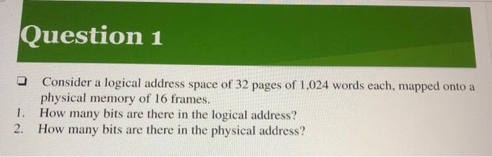 Question 1
Consider a logical address space of 32 pages of 1,024 words each, mapped onto a
physical memory of 16 frames.
1.
2.
How many bits are there in the logical address?
are there in the physical address?
How many bits