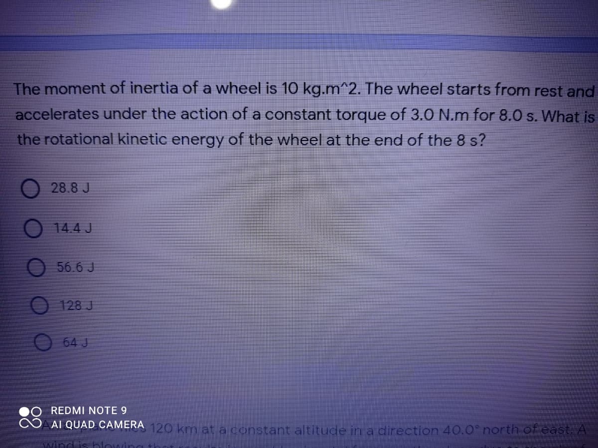 The moment of inertia of a wheel is 10 kg.m^2. The wheel starts from rest and
accelerates under the action of a constant torque of 3.0 N.m for 8.0 s. What is
the rotational kinetic energy of the wheel at the end of the 8 s?
O 28.8 J
14.4J
O 56 6 J
128J
64 J
REDMI NOTE 9
AT QUAD CAMERA 120 km at a constant altitude in a direction 40.0 north of east. A
windis blow
