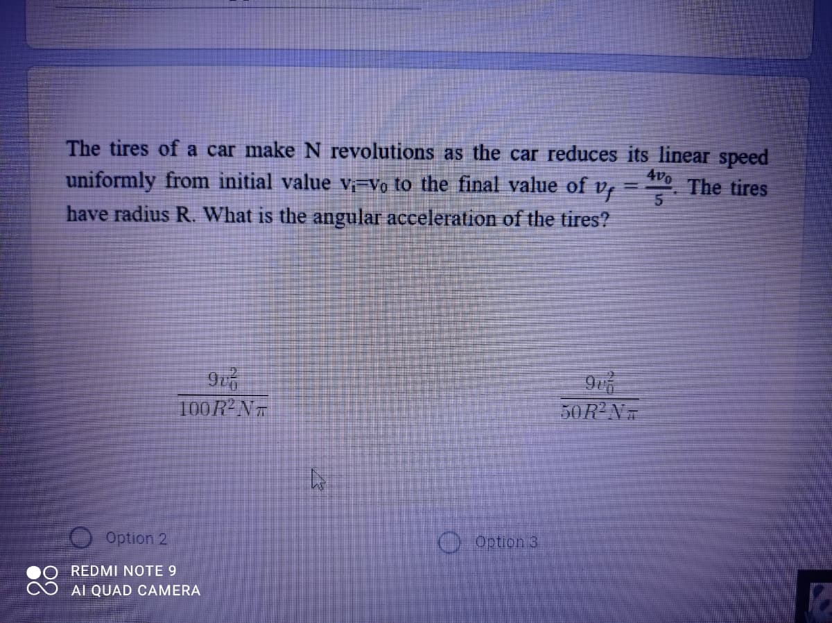 The tires of a car make N revolutions as the car reduces its linear speed
uniformly from initial value v-Vo to the final value of v,
4v
The tires
have radius R. What is the angular acceleration of the tires?
100R N
50R'N
Option 2
O Option 3
REDMI NOTE 9
AI QUAD CAMERA
